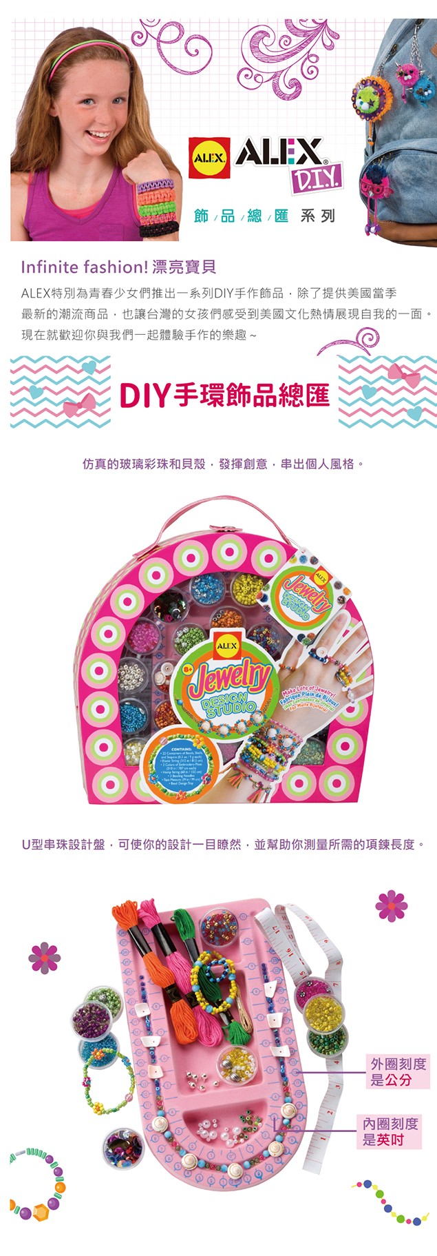 ALEXDIY飾品/總匯 系列Infinite fashion 漂亮寶貝ALEX特別為青春少女們推出一系列DIY手作飾品除了提供美國當季最新的潮流商品也讓台灣的女孩們感受到美國文化熱情展現自我的一面現在就歡迎你與我們一起體驗手作的樂趣~DIY手環飾品總匯仿真的玻璃彩珠和貝殼發揮創意,串出個人風格。ALEXALEXDESIGFabrique Plein  !U型串珠設計盤,你的設計一目瞭然,並幫助你測量所需的項鍊長度。刻度是公分刻度是