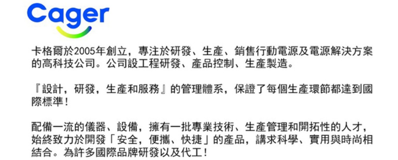 Cager卡格爾於2005年創立,專注於研發、、銷售行動電源及電源解決方案的高科技公司。公司設工程研發、產品控制、生產製造。『設計,研發,生產和服務』的管理體系,保證了每個生產環節都達到國際標準!配備一流的儀器、設備,擁有一批專業技術、生產管理和開拓性的人才,始終致力於開發「安全,便攜、快捷的產品,講求科學、實用與時尚相結合。為許多國際品牌研發以及代工!