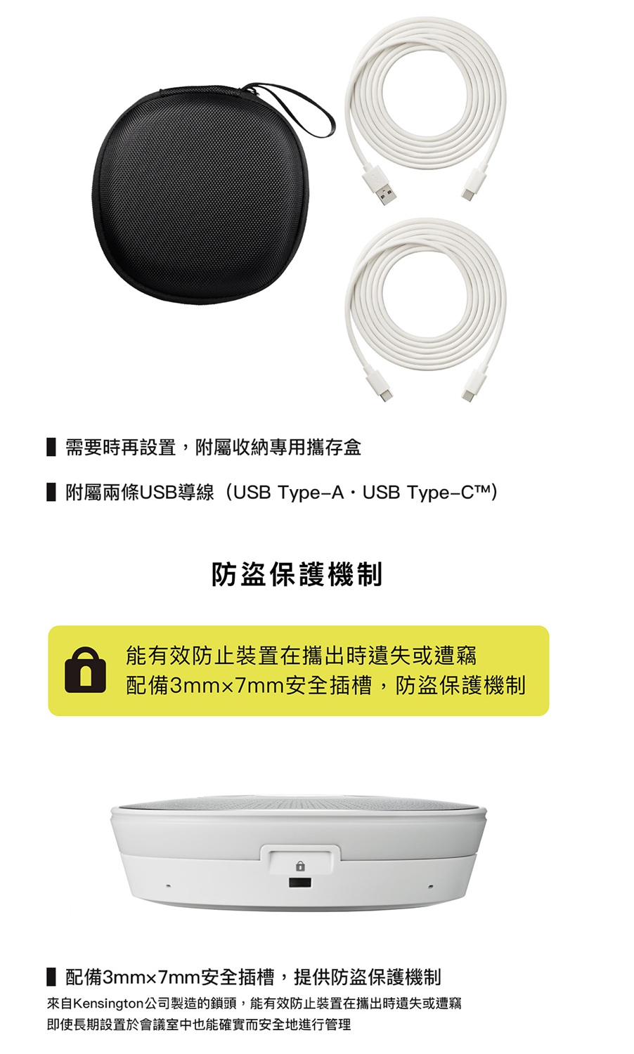 需要時再設置,附屬收納專用攜存盒附屬兩條USB導線(USB Type-A  USB Type-CTM)防盜保護機制能有效防止裝置在攜出時遺失或遭竊配備3mm7mm安全插槽,防盜保護機制■ 配備3mm7mm安全插槽,提供防盜保護機制來自Kensington公司製造的鎖頭,能有效防止裝置在攜出時遺失或遭竊即使長期設置於會議室中也能確實而安全地進行管理