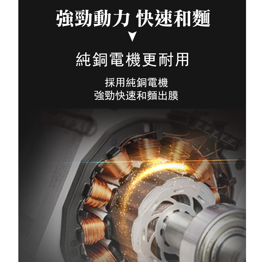 強勁動力 快速和麵純銅電機更耐用採用純銅電機強勁快速和麵出膜