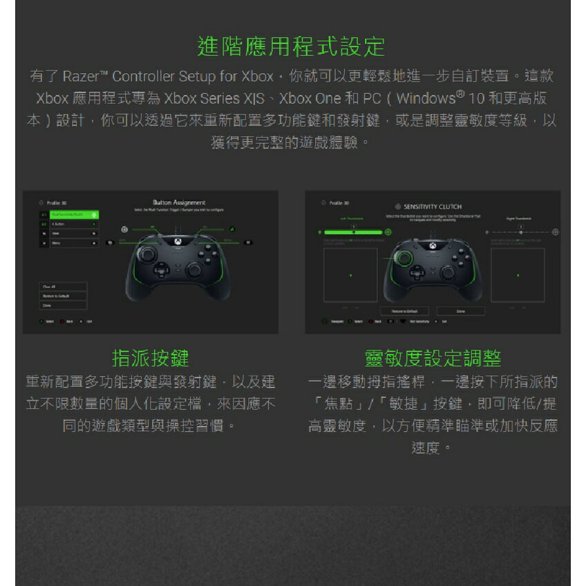 進階應用程式設定有了 Razer™ Controller Setup for Xbox你就可以更輕鬆地進一步自訂裝置。這款Xbox 應用程式為 Xbox Series 、Xbox One 和 PC (Windows 10 和更高版本)設計你可以透過它來重新配置多功能鍵和發射鍵,或是調整靈敏度等級,以獲得更完整的遊戲體驗。  CLUTCH指派按鍵重新配置多功能按鍵與發射鍵,以及建立不限數量的個人化設定,來因應不同的遊戲類型與操控習慣。靈敏度設定調整一邊移動拇指搖桿,一邊按下所指派的「焦點/「敏捷」按鍵,即可降低/提高靈敏度,以方便精準瞄準或加快反應速度。