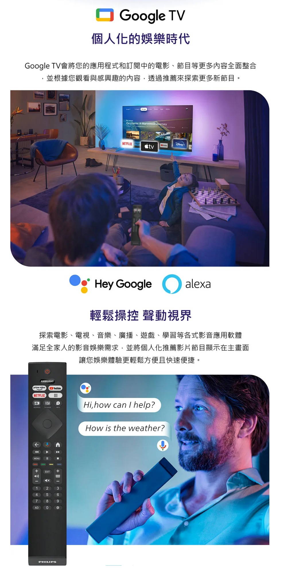 Google TV個人化的娛樂時代Google TV會將您的應用程式和訂閱中的電影、節目等更多內容全面整合並根據您觀看與感興趣的內容,透過推薦來探索更多新節目。Occitanie: A Marvelous Journey  NETFLIXHey Google alea輕鬆操控 聲動視界探索電影、電視、音樂、廣播、遊戲、學習等各式影音應用軟體滿足全家人的影音娛樂需求,並將個人化推薦影片節目顯示在主畫面讓您娛樂體驗更輕鬆方便且快速便捷。AMBILIGHT videoNETFLIXSOURCESMENUYouTubex123456789ADPHILIPSHi,how can I help?How is the weather?