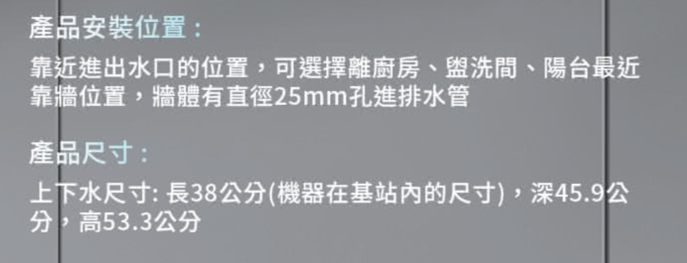 產品安裝位置:靠近進出水口的位置,可選擇離廚房、盥洗間、陽台最近靠牆位置,牆體有直徑25mm孔進排水管產品尺寸:上下水尺寸:長38公分(機器在基站的尺寸),深45.9公分,高53.3公分