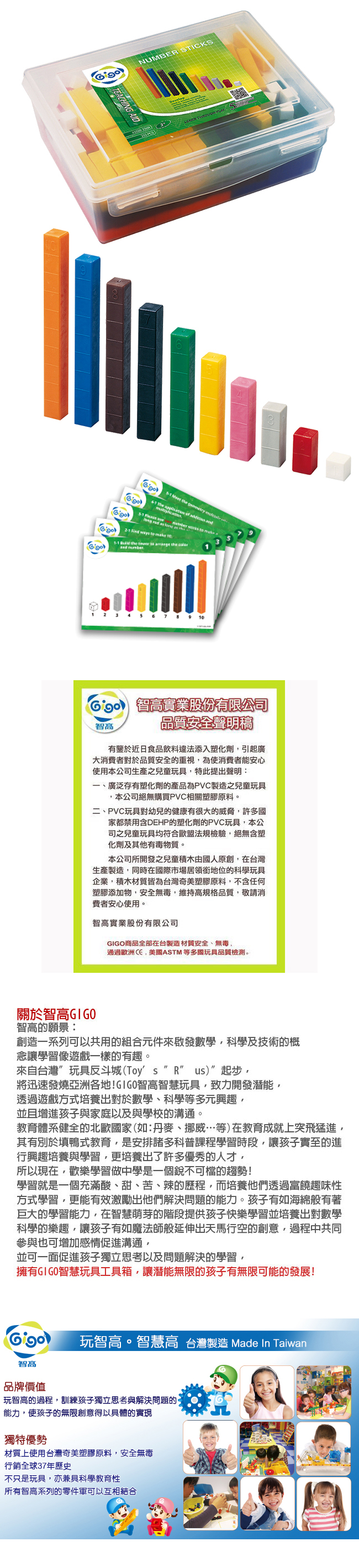 NUMBE TICKS AID     S         Fle e  as    ways         the and 3    7    智高實業股份有限公司智高品質安全聲明稿有鑒於近日食品飲料違法添入塑化劑引起廣大消費者對於品質安全的重視,為使消費者能安心使用本公司生產之兒童玩具,特此提出聲明:一、廣泛存有塑化劑的產品為PVC製造之兒童玩具,本公司絕無購買PVC相關塑膠原料二、PVC玩具對幼兒的健康有很大的威脅,許多國家都禁用含DEHP的塑化劑的PVC玩具,本公司之兒童玩具均符合歐盟法規檢驗,絕無含塑化劑及其他有毒物質。本公司所開發之兒童積木由國人原創,在台灣生產製造,同時在國際市場居領銜地位的科學玩具企業,積木材質皆為台灣奇美塑膠原料,不含任何塑膠添加物,安全無毒,維持高規格品質,敬請消費者安心使用。智高實業股份有限公司GIGO商品全部在台製造材質安全、無毒通過歐洲,美國ASTM 等多國玩具品質檢測。關於智高GIGO智高的願景:創造一系列可以共用的組合元件來啟發數學,科學及技術的概念讓學習遊戲一樣的有趣。來自台灣玩具反斗城(Toys” R us)”起步,將迅速發燒亞洲各地!GIGO智高智慧玩具,致力開發潛能,透過遊戲方式培養出對於數學、科學等多元興趣,並且增進孩子與家庭以及與學校的溝通。教育體系健全的北歐國家(如:丹麥、挪威等)在教育成就上突飛猛進,其有別於填鴨式教育,是安排諸多科普課程學習時段,讓孩子實至的進行興趣培養與學習,更培養出了許多優秀的人才,所以現在,歡樂學習做中學是一個銳不可擋的趨勢!學習就是一個充滿酸、甜、苦、辣的歷程,而培養他們透過富饒趣味性方式學習,更能有效激勵出他們解決問題的能力。孩子有如海綿般有著巨大的學習能力,在智慧萌芽的階段提供孩子快樂學習並培養出對數學科學的樂趣,讓孩子有如魔法師般延伸出天馬行空的創意,過程中共同參與也可增加感情促進溝通,並可一面促進孩子獨立思考以及問題解決的學習,擁有GIGO智慧玩具工具箱,讓潛能無限的孩子有無限可能的發展!智高玩智高。智慧高 台灣製造 Made In Taiwan品牌價值玩智高的過程,訓練孩子獨立思考與解決問題的。能力,使孩子的無限創意得以具體的實現獨特優勢材質上使用台灣奇美塑膠原料,安全無毒行銷全球37年歷史不只是玩具,亦兼具科學教育性所有智高系列的零件軍可以互相結合