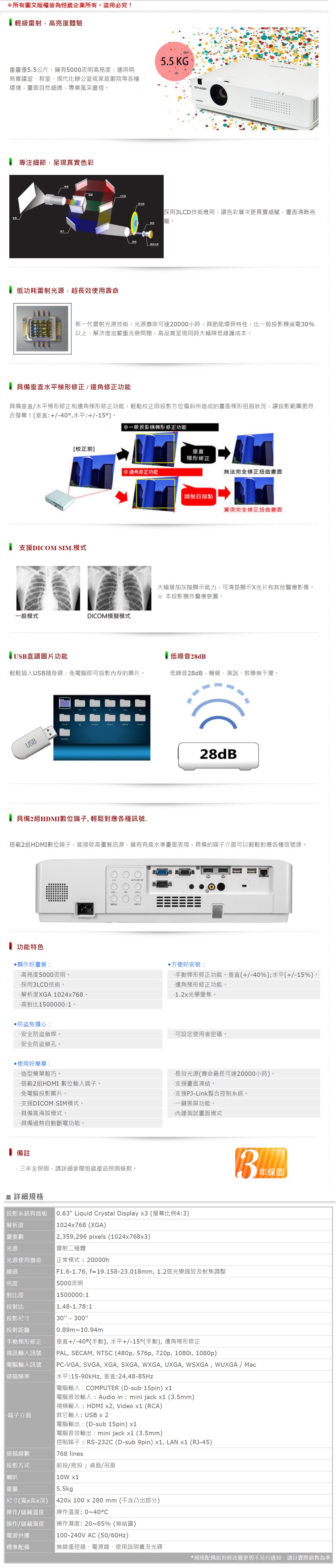 *所有圖文版權皆為企業所有盜用必究! 級高亮度體驗重量僅55公斤擁有500流明高亮度適用明亮會議室、教室、現代化辦公室或家庭劇院等各種環境,畫面自然細緻,專業風采盡現專注細節,呈現真實色彩低功耗源,超長效使用壽命5.5 KGSHARP光採用LCD技術應用,讓色彩層次更真實細膩,畫面清晰亮。雷射新一代雷射光源技術,光源壽命達20000小時,具節能環保特性,比一般投影機省電30%以上,解決燈泡嚴重光衰問題,高品質呈現同時大幅降低維護成本。具備垂直水平梯形修正/修正功能具備垂直/水平梯形修正和梯形修正功能,輕鬆校正因投影方位偏斜所造成的畫面梯形扭曲狀況,讓投影範圍更符合螢幕!垂直+/40,水平:+/)。[校正前]支援DICOM SIM.模式一般投影機梯形修正功能垂直梯形修正邊角修正功能無法完全修正扭曲畫面調整四個點實現完全修正扭曲畫面大幅增加灰階顯示能力,可清楚顯示X光片和其他醫療影像。※本投影機非醫療裝置。一般模式DICOM模擬模式 USB直讀圖片功能 低噪音28dB輕鬆插入USB隨身碟,免電腦即可投影內存的圖片。低噪音28dB,簡報、演說、教學無干擾。USB具備2組HDMI數位端子,輕鬆對應各種訊號.28dB搭載2組HDMI數位端子,能接收高畫質訊源,擁有有高水準畫面表現,齊備的端子介面可以輕鬆對應各種信號源。0:功能特色顯示好畫質:高亮度5000流明。採用3LCD技術。解析度XGA 024768。高對比1500000:1。防盜免擔心:安全防盜鎖桿。方便好安裝:手動梯形修正功能。垂直(+/-40%);水平(+/-15%)。邊角梯形修正功能。1.2光學變焦。.可設定使用者密碼。安全防盜鎖孔。使用好簡單:造型簡單輕巧。搭載2組HDMI 數位輸入端子。免電腦投影圖片。支援DICOM SIM模式。·具備高海拔模式。·具備過熱自動斷電功能。·長效光源(壽命最長可達20000小時)。·支援畫面凍結。·支援PJ-Link整合控制系統。一鍵黑屏功能。·測試畫面模式備註·三全保固,請詳細參閱恒崴產品保固條款。 詳細規格投影系統與面板解析度畫素數 光源 0.63 Liquid Crystal Display x3 (螢幕比例4:3)1024x768 (XGA)2,359,296 pixels (1024x768x3)雷射二極體 光源使用壽命正常模式:20000h鏡頭F1.6-1.76,f=19.158-23.018mm,1.2倍光學縮放及對焦調整亮度5000流明對比度投射比 投影尺寸投射距離手動梯形修正1500000:11.48-1.78:130 - 300 0.89m~10.94m垂直+/-40°(手動), 水平+/-15°(手動), 邊角梯形修正31年保固視訊輸入訊號電腦輸入訊號掃描頻率-端子介面掃描線數投影方式喇叭重量尺寸(寬x高x深)作/儲藏溫度操操作/儲藏濕度電源供應標準配備PAL, SECAM, NTSC (480p, 576p, 720p, 1080i, 1080p)PC-VGA, SVGA, XGA, SXGA, WXGA, UXGA, WSXGA, WUXGA / Mac水平:15-90kHz,垂直:24,48-85Hz電腦輸入:COMPUTER (D-sub 15pin) 電腦音效輸入: Audio in: mini jack  (3.5mm)視頻輸入:HDMI x2, Video  (RCA)其它輸入:USB x 2「電腦輸出:(D-sub 15pin) x1電腦音效輸出:mini jack x1 (3.5mm)控制端子:RS-232C (D-sub 9pin)x1, LAN x1 (RJ-45) 768 lines前投/背投;桌面/吊掛|10W x1|5.5kg| 420x100 x 280mm(不含凸出部分)操作溫度:0~40操作濕度:20~85%(無結露)(100-240V AC (50/60Hz)「無線遙控器、電源線、使用說明書及光碟*規格配備如有修改變更恕不另行通知,請以實際銷售為準