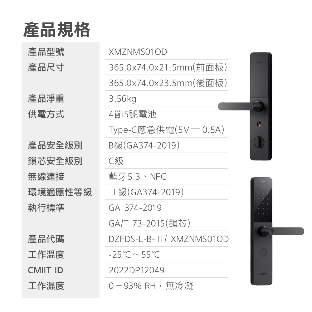 產品規格產品型號產品尺寸XMZNMS010D365.0x74.0x21.5mm(前面板)365.0x74.0x23.5mm(後面板)3.56kg4節5號電池Type-應急供電(5V  0.5A)B級(GA374-2019)藍牙5.3、NF產品淨重供電方式產品安全級別鎖芯安全級別無線連接C級環境適應性等級執行標準產品代碼工作溫度CMT ID工作濕度% RH,無冷凝II 級(GA374-2019)GA 374-2019GAT 73-2015(鎖芯)DZFDS-L-B- II / XMZNMS010D-25CC2022DP12049