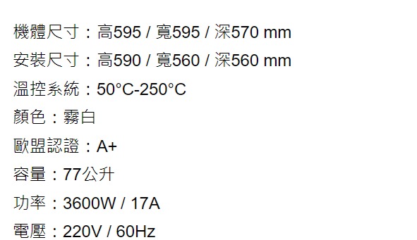 機體尺寸:高595/寬595/深570 mm安裝尺寸:高590/寬560/深560 mm溫控系統:50-250°C顏色:霧白歐盟認證:A+容量:77公升功率:3600W / 17A電壓:220V / 60Hz