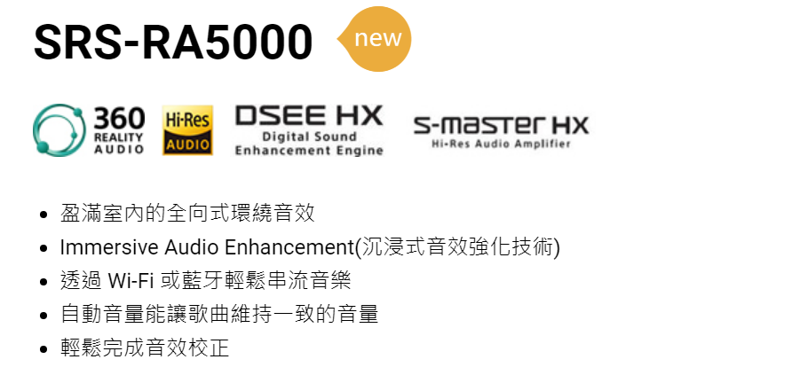 RSRA5000new360 Res DSEE REALITYAUDIO AUDIODigital SoundEnhancement EngineS-master HXHi-Res Audio Amplifier 盈滿室內的全向式環繞音效 Immersive Audio Enhancement(沉浸式音效強化技術)透過 Wi-Fi 或藍牙輕鬆串流音樂 自動音量能讓歌曲維持一致的音量• 輕鬆完成音效校正