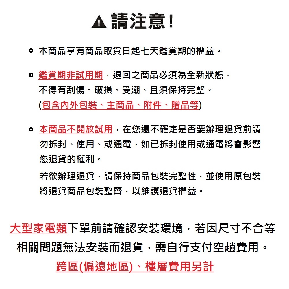 請注意! 本商品享有商品取貨日起七天鑑賞期的權益。 鑑賞期非試用期,退回之商品必須為全新狀態,不得有刮傷、破損、受潮、且須保持完整。(包含包裝、主商品、附件、贈品等) 本商品不開放試用,在您還不確定是否要辦理退貨前請勿拆封、使用、或通電,如已拆封使用或通電將會影響您退貨的權利。若欲辦理退貨,請保持商品包裝完整性,並使用原包裝將退貨商品包裝整齊,以維護退貨權益。大型家電類下單前請確認安裝環境,若因尺寸不合等相關問題無法安裝而退貨,需自行支付空趟費用。跨區(偏遠地區)、樓層費用另計