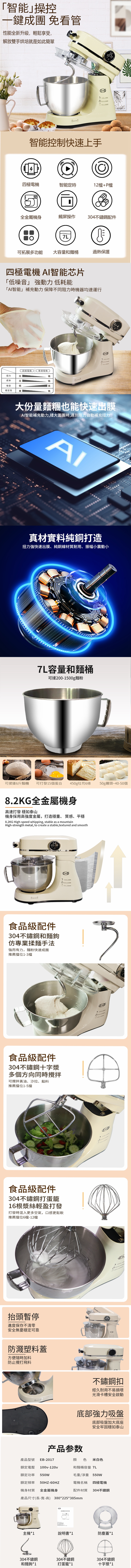 「智能」操控一鍵成團 免看管性能全新升級輕鬆享受,解放雙手烘培就是如此簡單000 智能控制快速上手四極電機智能定時12檔P檔全金屬機身觸屏操作304不鏽鋼配件7L可拓展多功能 大容量和麵桶過熱保護四極電機 AI智能芯片「低噪音」 強動力低耗能「AI智能」補充動力保障不同阻力時機器均速運行n d四極電機普通電機扭力低成本低噪音穩定性低高高低,E大份量麵糰也能快速出膜AI智能補充動力,揉大面團時,遇到阻力自動補充扭力AI真材實料純銅打造扭力強快速出膜、純銅線材質耐用、振幅小震動小7L容量和麵桶可揉200-1500g麵粉可揉搓6斤麵糰可打發15個蛋白 450g吐司6條 50g饅頭~40-50個8.2KG全金屬機身高速打發 穩如泰山機身採用高強度金屬,打造穩重、質感、平穩8.2KG High-speed whipping, stable as a mountainHigh-strength metal, to create a stable,textured and smooth81: 18食品級配件304不鏽鋼和麵鉤仿專業揉麵手法強而有力,麵粉快速成團推薦擋位1-3檔E+B食品級配件304不鏽鋼十字漿多個方向同時攪拌可攪拌黃油、沙拉、餡料推薦擋位1-5擋食品級配件304不鏽鋼打蛋籠16根漿絲輕盈打發打發時混入更多空氣,口感更鬆軟推薦擋位6檔-12檔抬頭暫停進度保存不清零安全無憂穩定可靠防濺塑料蓋方便隨時加料防止攪打飛料不鏽鋼扣經久耐用不易損壞光滑卡槽安全啟動底部強力吸盤底部吸盤加大底座安全牢固穩如泰山产品参数產品型號 EB-2017額定電壓100v-120v額定功率 550W額定頻率50HZ-機身材質 全金屬機身顏色 米白色和麵桶容量 7L毛重/淨重550W電機名稱 四極電機配件材質 304不鏽鋼產品尺寸(長-寬-高) 380*225*385mm廚師機使用説明書主機*1說明書*1防塵蓋*1304不鏽鋼和麵鉤 *1304不鏽鋼打蛋籠*1304不鏽鋼十字漿*1