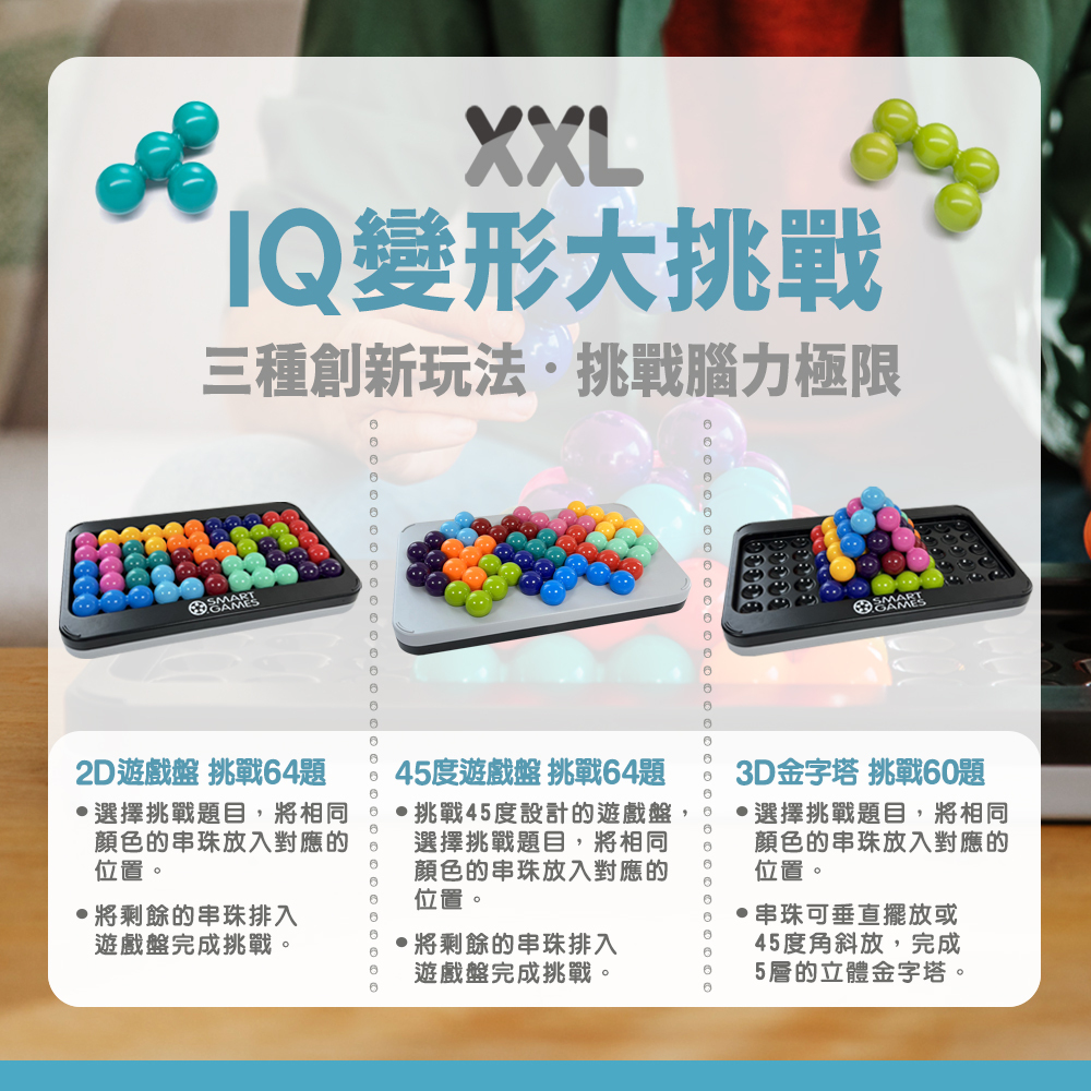 XXLQ變形大挑戰三種創新玩法挑戰腦力極限SMARTGAMES2D遊戲盤 挑戰4題45度遊戲盤 挑戰64題選擇挑戰題目,將相同顏色的串珠放入對應的位置。6挑戰45度設計的遊戲盤,選擇挑戰題目,將相同顏色的串珠放入對應的位置。將剩餘的串珠排入遊戲盤完成挑戰。,將剩餘的串珠排入3D金字塔 挑戰6題選擇挑戰題目,將相同顏色的串珠放入對應的位置。串珠可垂直擺放或45度角斜放,完成遊戲盤完成挑戰。5層的立體金字塔。0