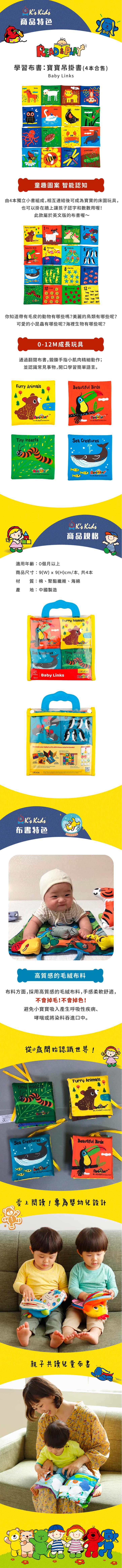商品特色 & 學習布書寶寶吊掛書(4本合售)Bby Lkshrsechicken hummingbirdse lionbutterfly beedrgonflygrasshopper童趣圖案 智能認知由4本獨立小書組成相互連結後可成為寶寶的床圍玩具,也可以掛在牆上讓孩子認字和數數用喔此款屬於英文版的布書喔~Furry Animalsdograbbits flamingoslovebirdsPenguinsSet Creatures oseahorsesstarfh Tiny 11  12ants你知道帶有毛皮的動物有哪些嗎?美麗的鳥類有哪些呢?可愛的小昆蟲有哪些呢?海裡生物有哪些呢?-12M成長玩具通過翻閱布書,鍛鍊手指小肌肉精細動作;並認識常見事物,開口學習簡單語言。Furry AnimalsTM a   ionTiny InsectsBeautiful Birds  nSea Creatures  a    商品規格適用年齡:個月以上商品尺寸:9()x9(H)cm/本,共4本材質:棉、聚酯纖維、海綿產地:中國製造 Beautiful BirdsFurry AnimalsSea Creaturesproduct  productioTiny Insects, Baby s READ PLAYDecorate your babys crib with these colorful books!in         布書特色Link    is 高質感的毛絨布料布料方面,採用高質感的毛絨布料,手感柔軟舒適,不會掉毛!不會掉色!避免小寶寶吸入產生呼吸性疾病、哮喘或將染料吞進口中。從0歲開始認識世界!Furry AnimalsTiny Insects productionSea CreaturesBeautiful Birds  productiona production愛上閱讀!專為嬰幼兒設計親子共讀兒童布書
