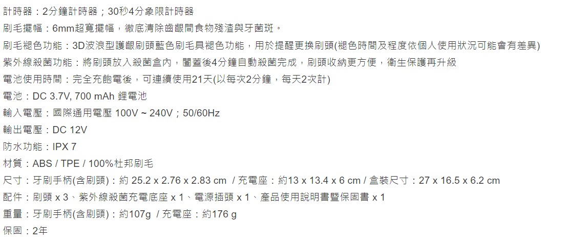 計時器2分鐘計時器;30秒4分象限計時器刷毛擺幅:6mm超寬擺幅徹底清除齒齦間食物殘渣與牙菌斑。刷毛褪色功能:3D波浪型護齦刷頭藍色刷毛具褪色功能,用於提醒更換刷頭(褪色時間及程度依個人使用狀況可能會有差異)紫外線殺菌功能:將刷頭放入殺菌盒內,闔蓋後4分鐘自動殺菌完成,刷頭收納更方便,衛生保護再升級電池使用時間:完全充飽電後,可連續使用21天(以每次2分鐘,每天2次計)電池: DC 3.7V,700 mAh 鋰電池輸入電壓:國際通用電壓100V~240V,50/輸出電壓:DC 12V防水功能:IPX 7材質:ABS / TPE/100%杜邦刷毛尺寸:牙刷手柄(含刷頭):約25.2  2.76 x 2.83 cm / 充電座 : 約13 x 13.4 x 6 cm / 盒裝尺寸: 27 x 16.5 x 6.2 cm配件:刷頭 x3、紫外線殺菌充電底座x1、電源插頭 x1、產品使用說明書暨保固書 x1重量:牙刷手柄(含刷頭):約107 / 充電座:約176 g保固:2年