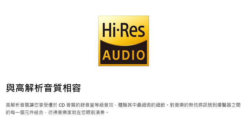 與高解析音質相容HiResAUDIO高解析音質讓您享受優於CD音質的錄音室等級音效體驗其中最細微的細節。對音樂的熱忱將訊號到揚聲器之間的每一個元件結合,彷彿音樂家就在您眼前演奏。