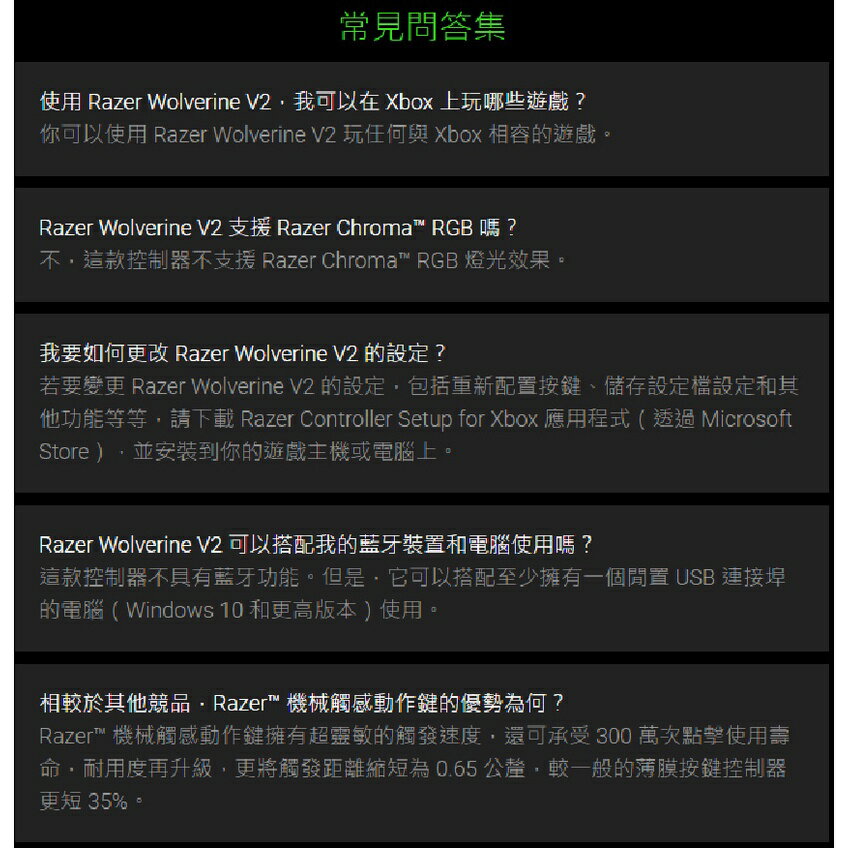 常見問答集使用 Razer Wolverine V2我可以在 Xbox 上玩哪些遊戲?你可以使用 Razer Wolverine V2 玩任何與 Xbox 相容的遊戲。Razer Wolverine V2 支援 Razer Chroma RGB 嗎?不這款控制器不支援 Razer Chroma RGB 燈光效果。我要如何更改 Razer Wolverine V2 的設定?若要變更 Razer Wolverine V2 的設定包括重新配置按鍵、儲存設定設定和其他功能等等請下載 Razer Controller Setup for Xbox 應用程式 ( 透過 MicrosoftStore,並安裝到你的遊戲主機或電腦上。Razer Wolverine V2 可以搭配我的藍牙裝置和電腦使用嗎?這款控制器不具有藍牙功能。但是,它可以搭配至少擁有一個閒置 USB 連接埠的電腦(Windows 10 和更高版本)使用。相較於其他競品Razer™ 機械觸感動作鍵的優勢為何?Razer™ 機械觸感動作鍵擁有超靈敏的觸發速度,還可承受300萬次點擊使用壽命,耐用度再升級,更將觸發距離縮短為0.65公釐,較一般的薄膜按鍵控制器更短 35%。