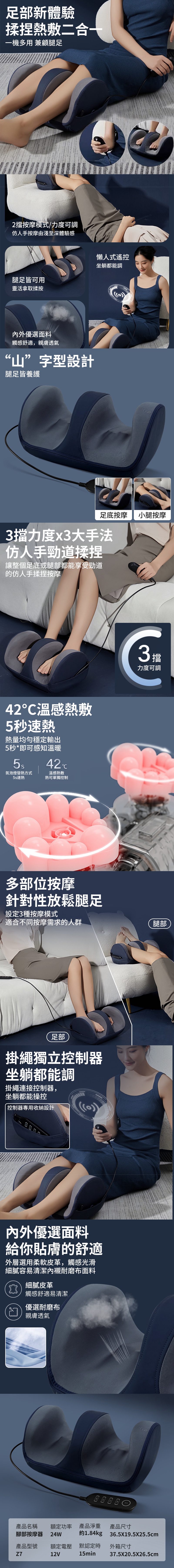 足部新體驗揉捏熱敷二合一一機多用 兼顧腿足2擋按摩模式/力度可調仿人手按摩由淺至深體驗感腿足皆可用靈活拿取揉按懶人式遙控坐躺都能調內外優選面料觸感舒適,親膚透氣“山”字型設計腿足皆養護)足底按摩 小腿按摩3擋力度x3大手法仿人手勁道揉捏讓整個足底或腿部都能享受勁道的仿人手揉捏按摩42溫感熱敷5秒速熱熱量均勻穩定輸出5秒*即可感知溫暖氛泡燈發熱方式5s速熱42°C溫感熱敷熱可單獨控制多部位按摩針對性放鬆腿足設定3種按摩模式適合不同按摩需求的人群足部掛繩獨立控制器坐躺都能調掛繩連接控制器,坐躺都能操控控制器專用收納設計3攤內外優選面料給你貼膚的舒適外層選用柔軟皮革,觸感光滑細膩容易清潔內襯耐磨布面料細膩皮革觸感舒適易清潔優選耐磨布親膚透氣力度可調腿部產品名稱額定功率 產品淨重腳部按摩器 24W產品型號 額定電壓Z712V產品尺寸約1.84kg 36.5X19.5X25.5cm外箱尺寸默認定時15min37.5X20.5X26.5cm