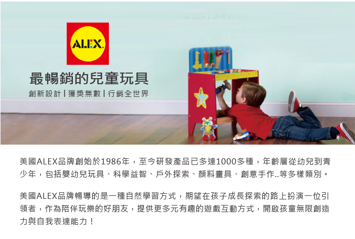 最暢銷的兒童玩具創新設計獲獎無數行銷全世界美國ALEX品牌創始於1986年,至今研發產品已多達1000多種,年齡層從幼兒到青少年,包括嬰幼兒玩具、科學益智、戶外探索、顏料畫具、創意手作..等多樣類別。美國ALEX品牌暢導的是一種自然學習方式,期望在孩子成長探索的路上扮演一位引領者,作為陪伴玩樂的好朋友,提供更多元有趣的遊戲互動方式,開啟孩童無限創造力與自我表達能力!