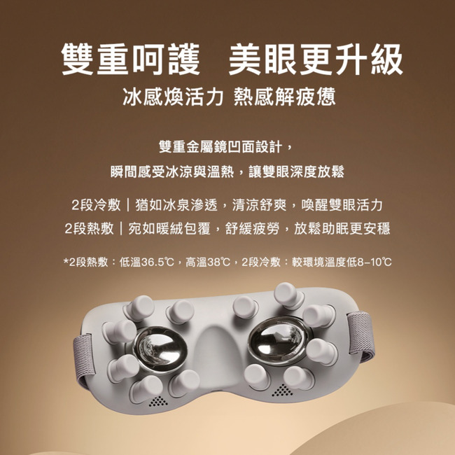 雙重呵護 美眼更升級冰感煥活力 熱感解疲憊雙重金屬鏡凹面設計,瞬間感受冰涼與溫熱,讓雙眼深度放鬆2段冷敷猶如冰泉滲透,清涼舒爽,喚醒雙眼活力2段熱敷  宛如暖絨包覆,舒緩疲勞,放鬆助眠更安穩*2段熱敷:低溫36.5℃,高溫38℃,2段冷敷:較環境溫度低℃