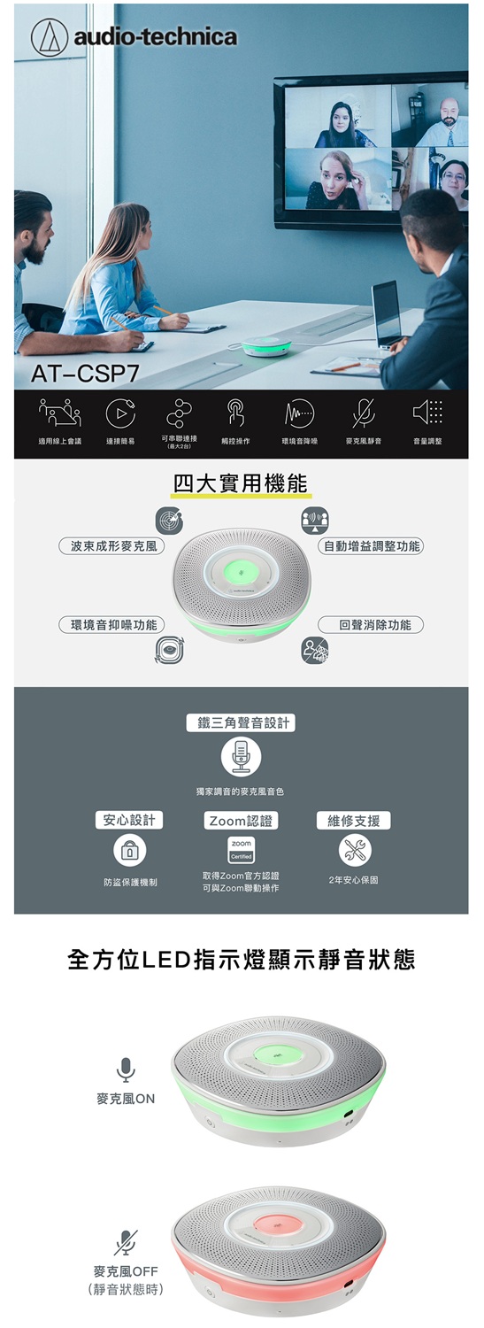 audio-technicaAT-CSP7適用線上會議連接簡易可串聯連接觸控操作環境音麥克風靜音音量調整波束成形麥克風四大實用機能自動增益調整功能環境音抑功能回聲消除功能鐵三角聲音設計獨家調音的麥克風音色安心設計Zoom認證維修支援防盜保護機制取得Zoom官方認證可與Zoom聯動操作2安心保固全方位LED指示燈顯示靜音狀態麥克風ON麥克風OFF(靜音狀態時)