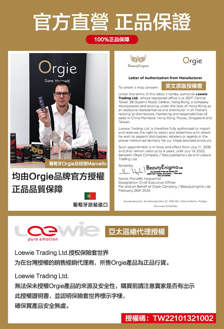 官方直營 正品保證100%正品保障OrgieDare Yourself葡萄牙Orgie总经理MarcelloBeauty EnigmaOrgieLetter of Authorization from ManufacturerTo whom it may concern英文原版授權書Unr the terms of this letter I hereby authorize LoewieTrading Ltd whose registered office is at 20F CentralTower 28 Queens Road Central Hong Kong a company.incorporated and existing under the laws of Hong Kong asan exclusive representative and distributor in all mattersrelating to distribution, marketing and responsibilities ofsales in China Mainland, Hong Kong, Macau, Singapore andTaiwan.Loewie Trading Ltd. is therefore fully authorized to importand reserves the right to select and determine with whomhe wish to appoint distributors, retailers or agents in theabove mentioned territory for our Orgie branded productsSuch appointment is in force and effect from July , 2018and shall remain valid up to 4 years. until July  2022.between Orgie Company / Beautyenigma Lda and LoewieTrading Ltd.Sincerely.  Beauty Enigmaw  140  de Name: Marcello HespanholDesignation: Chief Executive OfficerFor and on Behalf of Orgie Company/Beautyenigma LdaFebruary 26th 2020均由Orgie品牌官方授權正品品質保障葡萄牙原裝進口Beautyenigma Lda  Rua  Sales, 23 2500-303- da Rainha, Portugal number 514220163 亞太區總代理授權pure emotionLoewie Trading Ltd.授权保險套世界为在台灣授權的銷售經銷代理商,所售Orgie產品為正品行貨。Loewie Trading Ltd.無法保未授權Orgie產品的來源及安全性,購買前請注意賣家是否有出示此授權證明書,並認明保險套世界標示字樣,確保買產品安全無虞。授權碼:TW22101321002