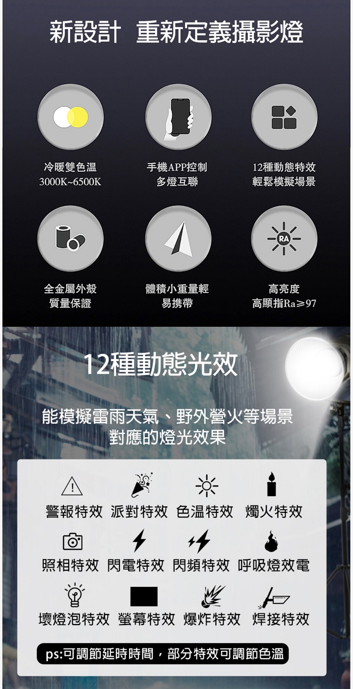 新設計 重新定義攝影燈冷暖雙色手機PP控制12種動態特效3000K~6500K多燈互聯輕鬆模擬場景全金屬外殼體積小重量輕質量保證易携带高亮度高顯指Ra≥9712種動態光效能模擬雷雨天氣、野外營火等場景對應的燈光效果A警報特效 派對特效 色温特效 燭火特效照相特效 閃電特效 閃頻特效 呼吸燈效電壞燈泡特效 螢幕特效 爆炸特效 焊接特效ps:可調節延時時間,部分特效可調節色溫