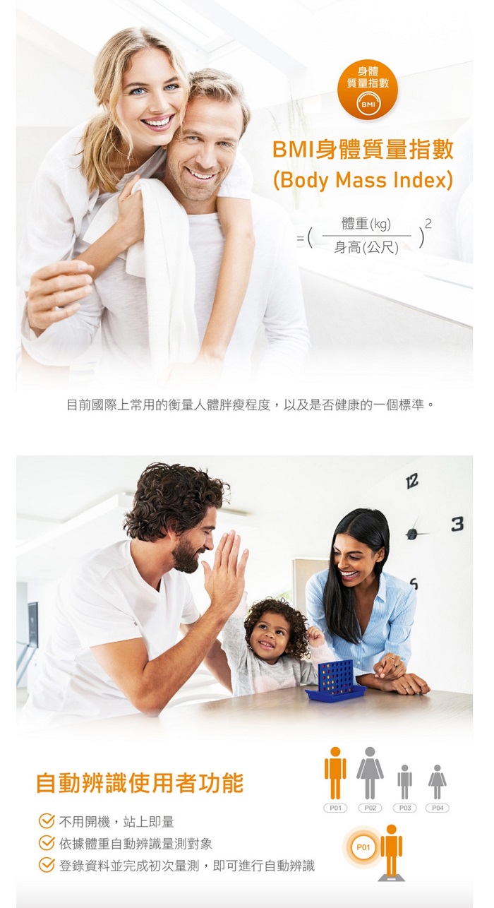 身體質量指數BMIBMI身體質量指數Body Mass Index體重kg2=身高(公尺目前國際上常用的衡量人體胖瘦程度,以及是否健康的一個標準。123自動辨識使用者功能P01)()P03()不用開機,站上即量依據體重自動辨識量測對象P01登錄資料並完成初次量測,即可進行自動辨識