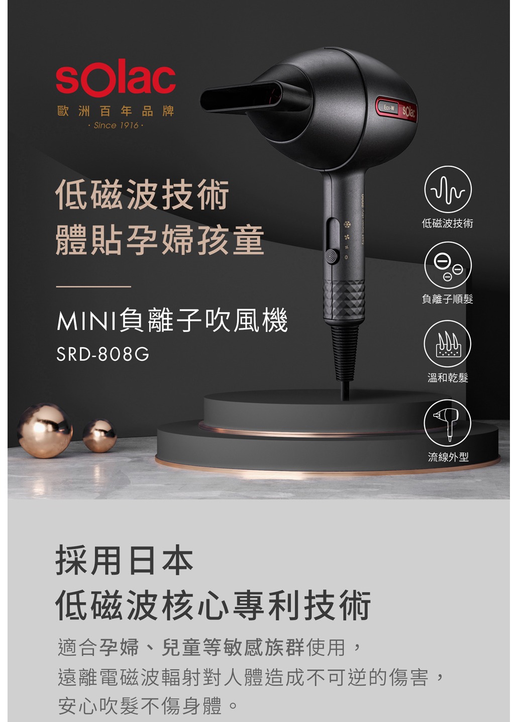 歐洲百年品牌Since 1916低磁波技術體貼孕婦孩童MINI負離子吹風機SRD-808G低磁波技術負離子順髮溫和乾髮流線外型採用日本低磁波核心專利技術適合孕婦、兒童等敏感族群使用,遠離電磁波輻射對人體造成不可逆的傷害,安心吹髮不傷身體。