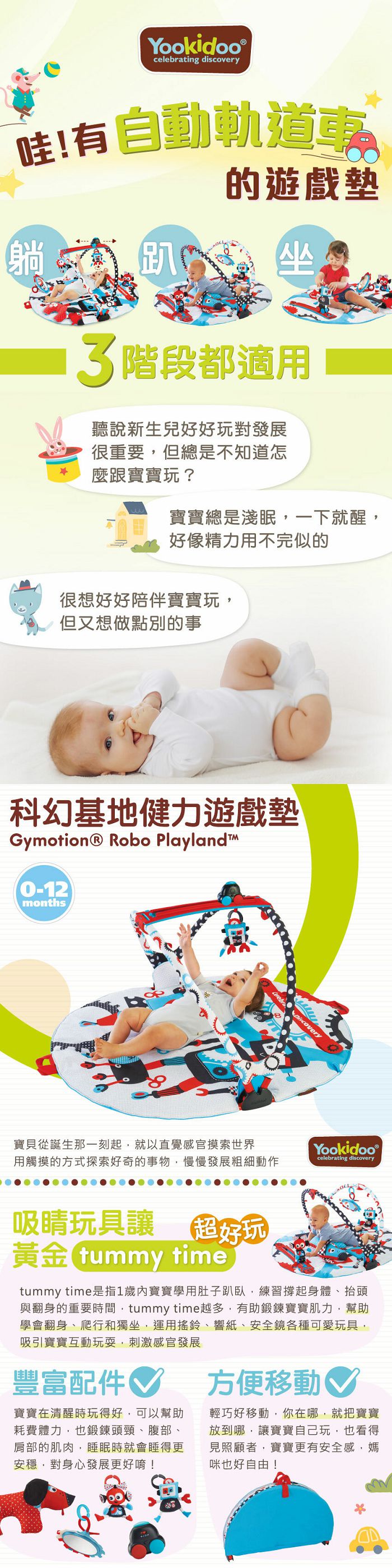 Yookidoo celebrating discovery哇!有自軌道動的遊戲墊趴 3階段都適用聽說新生兒好好玩對發展很重要但總是不知道怎麼跟寶寶玩?寶寶總是淺眠一下就醒,好像精力用不完似的很想好好陪伴寶寶玩,但又想做點別的事科幻基地健力遊戲墊Gymotion Robo Playland™0-12months寶貝從誕生那一刻起,就以直覺感官摸索世界用觸摸的方式探索好奇的事物,慢慢發展粗細動作Yookidoo ®celebrating discovery吸睛玩具讓 超好玩黃金 tummy timetummy time是指1歲寶寶學用肚子趴臥,練習撐起身體抬頭與翻身的重要時間,tummy time越多,有助鍛鍊寶寶肌力,幫助學會翻身、爬行和獨坐,運用搖鈴、響紙、安全鏡各種可愛玩具,吸引寶寶互動玩耍,刺激感官發展豐富配件寶寶在清醒時玩得好,可以幫助耗費體力,也鍛鍊頭頸、腹部、肩部的肌肉,睡眠時就會睡得更安穩,對身心發展更好唷!方便移動♡輕巧好移動,你在哪,就把寶寶放到哪,讓寶寶自己玩,也看得見照顧者,寶寶更有安全感,媽咪也好自由!
