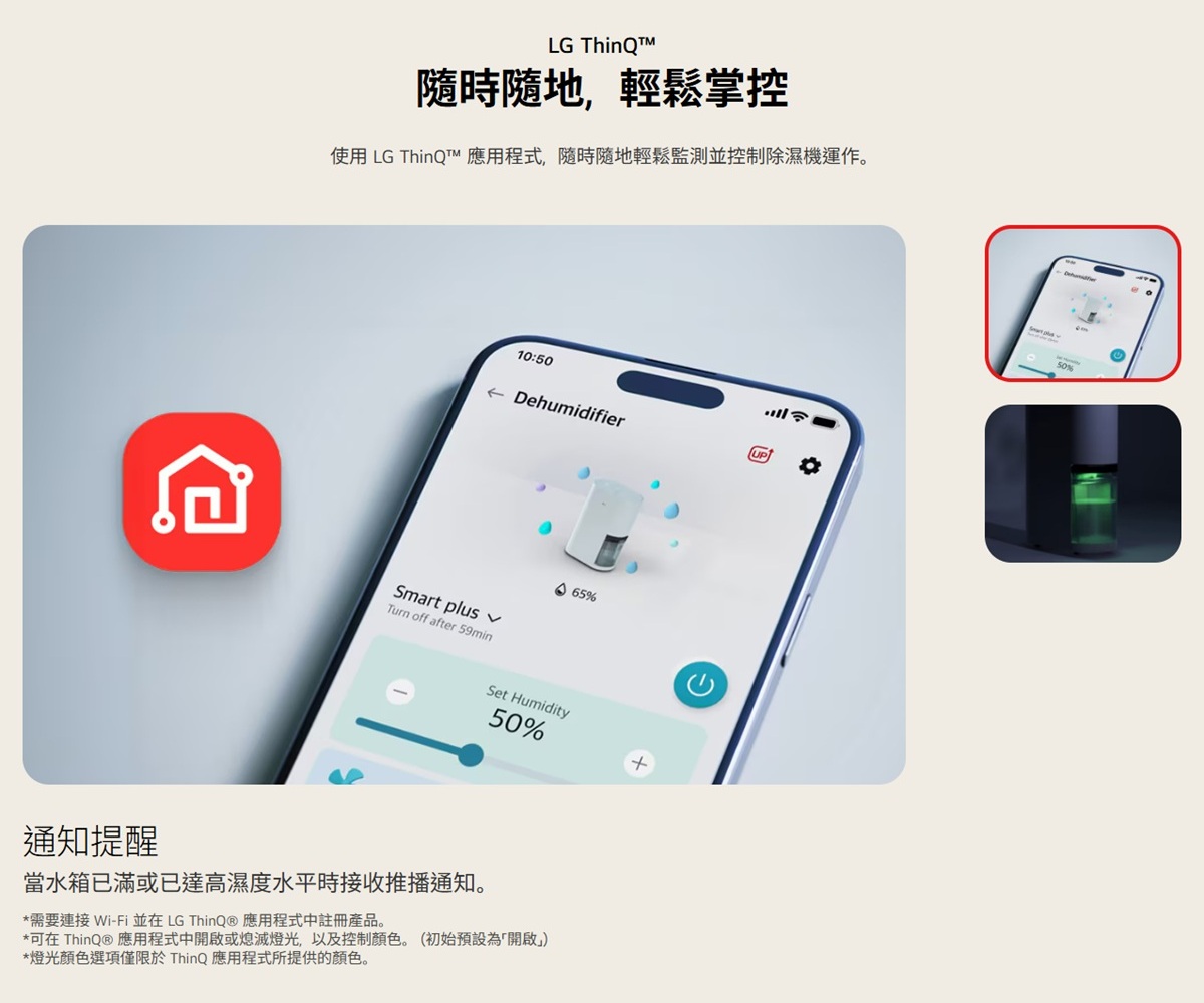 LG 隨時隨地,輕鬆掌控使用 LG ThinQ 應用程式,隨時隨地輕鬆監測並控制除濕機運作。10:50← DehumidifierUP65%Smart plus Turn off after 59minSet Humidity50%通知提醒當水箱已滿或已達高濕度水平時接收推播通知。*需要連接Wi-Fi 並在 LG ThinQⓇ 應用程式中註冊產品。*可在 ThinQ® 應用程式中開啟或熄滅,以及控制顏色。(初始預設為「開啟」)*燈光顏色選項僅限於 ThinQ 應用程式所提供的顏色。