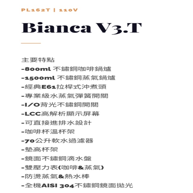 PL162T  Bianca V3.T主要特點不鏽鋼咖啡鍋爐1500ml 不鏽鋼蒸氣鍋爐經典E61拉桿式沖煮頭 專業級水蒸氣彈簧開關I/O背光不鏽鋼開關LCC高解析顯示屏幕直接進排水設計咖啡杯溫杯架-70公升軟水過濾器- 墊高杯架-鏡面不鋼滴水盤-雙壓力表咖啡蒸氣-防蒸氣&熱水棒- 全機AISI 304不鏽鋼鏡面拋光
