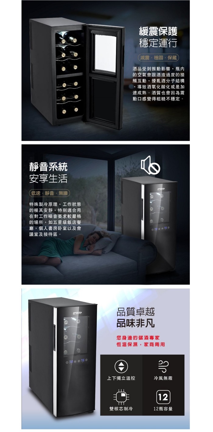 靜音系統安享生活低速靜音無噪特殊製冷原理,工作狀態的極其安靜,特別適合用在對工作噪音要求較嚴格的場所,如五星級飯店餐廳,個人書房卧室以及會議室及接待區。緩震保護穩定運行減震穩固保藏酒品受到振動影響,瓶內的空氣會跟酒液過度的接觸互動,擾亂酒分子結構導致酒氧化酸化或是加速成熟。酒質也會因為震動口感變得粗糙不穩定。品質卓越品味非凡您身邊的儲酒專家恆溫保濕,家商兩用上下獨立温控冷風無霜12雙核芯制冷12瓶容量