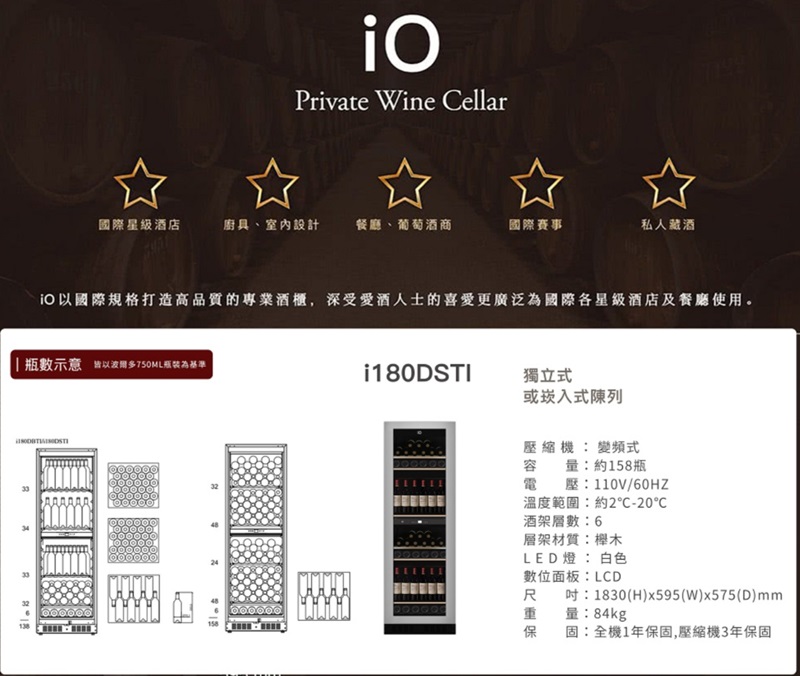 Private Wine Cellar國際星級酒店廚具室內設計餐廳、葡萄酒商國際賽事私人藏酒國際規格打造高品質的專業酒櫃深受愛酒人士的喜愛更廣泛為國際各星級酒店及餐廳使用。瓶數示意皆以波爾多750ML瓶裝為基準 i180DSTI獨立式或崁入式陳列:變頻式容量:約158瓶電壓:110V/60HZ溫度範圍:約2-20酒架層數:6層架材質:櫸木LED燈:白色數位面板:LCD吋:1830(H)x595(W)x575(D)mm量:84kg固:全機1年保固,壓縮機3年保固