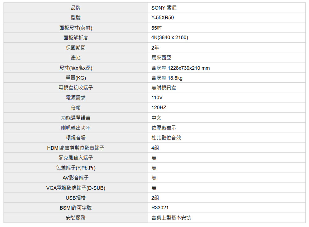 品牌型號面板尺寸(英)面板解析度保固期間產地尺寸(寬x高x深)重量(KG)電視盒接收端子電源需求SONY 索尼Y-55XR5055吋4K(3840x2160)2年馬來西亞含底座 1228x739x210mm含底座 18.8kg無附視訊盒110V120HZ中文依原廠標示倍頻功能選單語言喇叭輸出功率環繞音場HDMI高畫質數位影音端子4組麥克風輸入端子杜比數位音效色差端子(Y,Pb,Pr)AV影音端子VGA電腦影像端子(D-SUB)USB插槽BSMI許可字號安裝服務無無無無2組R33021含桌上型基本安裝