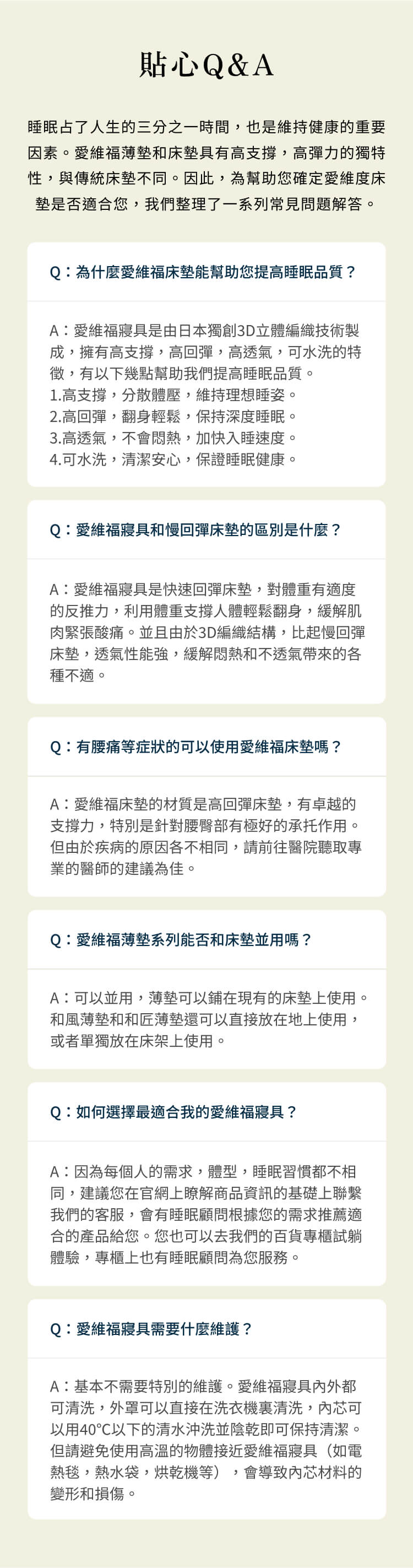 貼心Q&A睡眠占了人生的三分之一時間,也是維持健康的重要因素。愛維福薄墊和床墊具有高支撐,高彈力的獨特性,與傳統床墊不同。因此,為幫助您確定愛維度床墊是否適合您,我們整理了一系列常見問題解答。Q為什麼愛維福床墊能幫助您提高睡眠品質?A:愛維福寢具是由日本獨創3D立體編織技術製成,擁有高支撐,高回彈,高透氣,可水洗的特徵,有以下幾點幫助我們提高睡眠品質。1.高支撐,分散體壓,維持理想睡姿。2.高回彈,翻身輕鬆,保持深度睡眠。3.高透氣,不會悶熱,加快入睡速度。4.可水洗,清潔安心,保證睡眠健康。Q:愛維福寢具和慢回彈床墊的區別是什麼?A:愛維福寢具是快速回彈床墊,對體重有適度的反推力,利用體重支撐人體輕鬆翻身,緩解肌肉緊張酸痛。並且由於3D編織結構,比起慢回彈床墊,透氣性能強,緩解悶熱和不透氣帶來的各種不適。Q:有腰痛等症狀的可以使用愛維福床墊嗎?A:愛維福床墊的材質是高回彈床墊,有卓越的支撐力,特別是針對腰臀部有極好的承托作用。但由於疾病的原因各不相同,請前往醫院聽取專業的醫師的建議為佳。Q:愛維福薄墊系列能否和床墊並用嗎?A:可以並用,薄墊可以鋪在現有的床墊上使用。和風薄墊和和匠薄墊還可以直接放在地上使用,或者單獨放在床架上使用。Q:如何選擇最適合我的愛維福寢具?A:因為每個人的需求,體型,睡眠習慣都不相同,建議您在官網上瞭解商品資訊的基礎上聯繫我們的客服,會有睡眠顧問根據您的需求推薦適合的產品給您。您也可以去我們的百貨專櫃試躺體驗,專櫃上也有睡眠顧問為您服務。Q:愛維福寢具需要什麼維護?A:基本不需要特別的維護。愛維福寢具外都可清洗,外罩可以直接在洗衣機清洗,內芯可以用40℃以下的清水並陰乾即可保持清潔。但請避免使用高溫的物體接近愛維福寢具(如電熱毯,熱水袋,烘乾機等), 會導致內芯材料的變形和損傷。