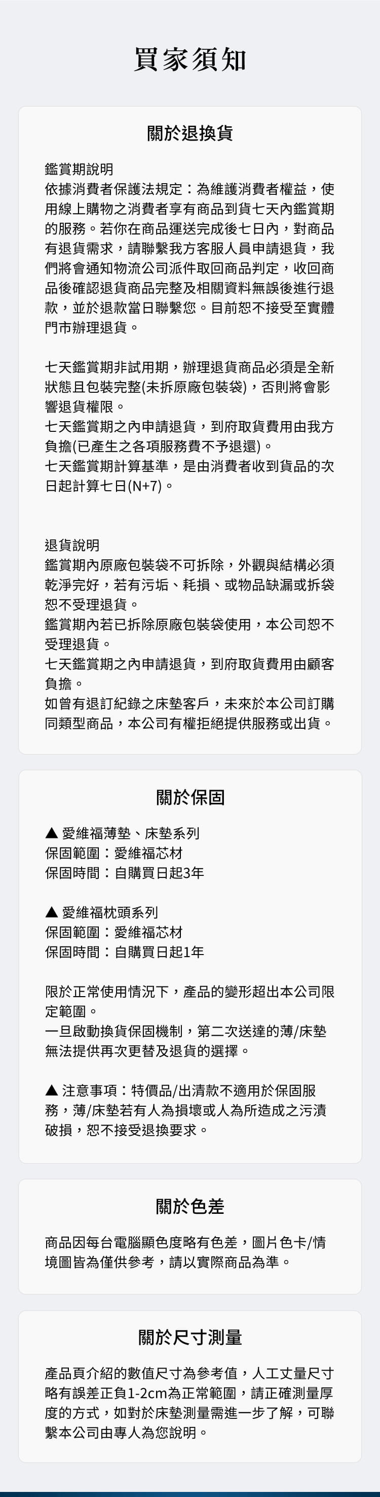 買家須知鑑賞期說明關於退換貨依據消費者保護法規定為維護消費者權益,使用線上購物之消費者享有商品到貨七天內鑑賞期的服務。若你在商品運送完成後七日內,對商品有退貨需求,請聯繫我方客服人員申請退貨,我們將會通知物流公司派件取回商品判定,收回商品後確認退貨商品完整及相關資料無誤後進行退款,並於退款當日聯繫您。目前恕不接受至實體門市辦理退貨。七天鑑賞期非試用期,辦理退貨商品必須是全新狀態且包裝完整(未拆原廠包裝袋),否則將會影響退貨權限。七天鑑賞期之內申請退貨,到府取貨費用由我方負擔(已產生之各項服務費不予退還)。七天鑑賞期計算基準,是由消費者收到貨品的次日起計算七日(N+7)。退貨說明鑑賞期內原廠包裝袋不可拆除,外觀與結構必須乾淨完好,若有污垢、耗損、或物品缺漏或拆袋恕不受理退貨。鑑賞期內若已拆除原廠包裝袋使用,本公司恕不受理退貨。七天鑑賞期之內申請退貨,到府取貨費用由顧客負擔。如曾有退訂紀錄之床墊客戶,未來於本公司訂購同類型商品,本公司有權拒絕提供服務或出貨。關於保固愛維福薄墊、床墊系列保固範圍愛維福芯材保固時間自購買日起3年 愛維福枕頭系列保固範圍:愛維福芯材保固時間:自購買日起1年限於正常使用情況下,產品的變形超出本公司限定範圍。一旦啟動換貨保固機制,第二次送達的薄/床墊無法提供再次更替及退貨的選擇。注意事項:特價品/出清款不適用於保固服務,薄/床墊若有人為損壞或人為所造成之污漬破損,恕不接受退換要求。關於色差商品因每台電腦顯色度略有色差,圖片色卡/情境圖皆為僅供參考,請以實際商品為準。關於尺寸測量產品頁介紹的數值尺寸為參考值,人工丈量尺寸略有誤差正負1-2cm為正常範圍,請正確測量厚度的方式,如對於床墊測量需進一步了解,可聯繫本公司由專人為您說明。