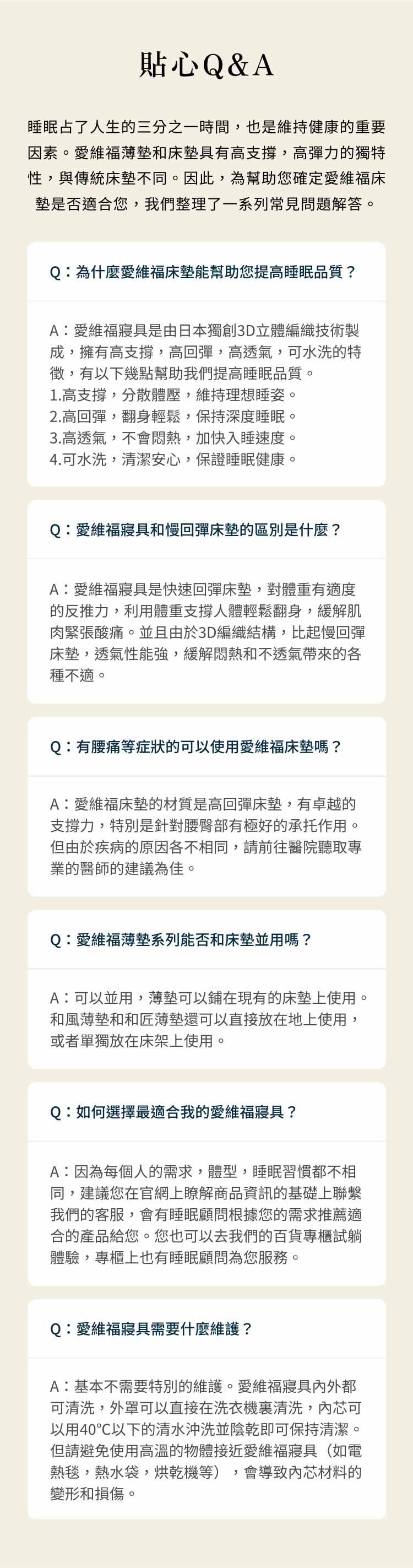 貼心Q&A睡眠占了人生的三分之一時間也是維持健康的重要因素。愛維福薄墊和床墊具有高支撐,高彈力的獨特性,與傳統床墊不同。因此,為幫助您確定愛維度床墊是否適合您,我們整理了一系列常見問題解答。Q為什麼愛維福床墊能幫助您提高睡眠品質?A:愛維福寢具是由日本獨創3D立體編織技術製成,擁有高支撐,高回彈,高透氣,可水洗的特徵,有以下幾點幫助我們提高睡眠品質。1.高支撐,分散體壓,維持理想睡姿。2.高回彈,翻身輕鬆,保持深度睡眠。3.高透氣,不會悶熱,加快入睡速度。4.可水洗,清潔安心,保證睡眠健康。Q:愛維福寢具和慢回彈床墊的區別是什麼?A:愛維福寢具是快速回彈床墊,對體重有適度的反推力,利用體重支撐人體輕鬆翻身,緩解肌肉緊張酸痛。並且由於3D編織結構,比起慢回彈床墊,透氣性能強,緩解悶熱和不透氣帶來的各種不適。Q:有腰痛等症狀的可以使用愛維福床墊嗎?A:愛維福床墊的材質是高回彈床墊,有卓越的支撐力,特別是針對腰臀部有極好的承托作用。但由於疾病的原因各不相同,請前往醫院聽取專業的醫師的建議為佳。Q:愛維福薄墊系列能否和床墊並用嗎?A:可以並用,薄墊可以鋪在現有的床墊上使用。和風薄墊和和匠薄墊還可以直接放在地上使用,或者單獨放在床架上使用。Q:如何選擇最適合我的愛維福寢具?A:因為每個人的需求,體型,睡眠習慣都不相同,建議您在官網上瞭解商品資訊的基礎上聯繫我們的客服,會有睡眠顧問根據您的需求推薦適合的產品給您。您也可以去我們的百貨專櫃試躺體驗,專櫃上也有睡眠顧問為您服務。Q:愛維福寢具需要什麼維護?A:基本不需要特別的維護。愛維福寢具外都可清洗,外罩可以直接在洗衣機清洗,芯可以用40℃以下的清水沖洗並陰乾即可保持清潔。但請避免使用高溫的物體接近愛維福寢具(如電會導致內芯材料的熱毯,熱水袋,烘乾機等),變形和損傷。