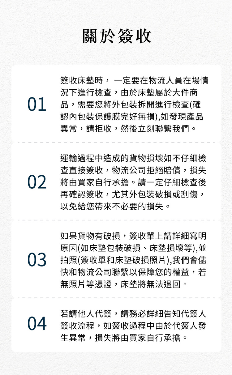 關於簽收簽收床墊時,一定要在物流人員在場情況下進行檢查,由於床墊屬於大件商01 品,需要您將外包裝拆開進行檢查(確認內包裝保護膜完好無損),如發現產品異常,請拒收,然後立刻聯繫我們。運輸過程中造成的貨物損壞如不仔細檢查直接簽收,物流公司拒絕賠償,損失02 將由買家自行承擔。請一定仔細檢查後再確認簽收,尤其外包裝破損或刮傷,以免給您帶來不必要的損失。如果貨物有破損,簽收單上請詳細寫明原因(如床墊包裝破損、床墊損壞等),並03 拍照(簽收單和床墊破損照片),我們會儘快和物流公司聯繫以保障您的權益,若無照片等憑證,床墊將無法退回。若請他人代簽,請務必詳細告知代簽人04 簽收流程,如簽收過程中由於代簽人發生異常,損失將由買家自行承擔。