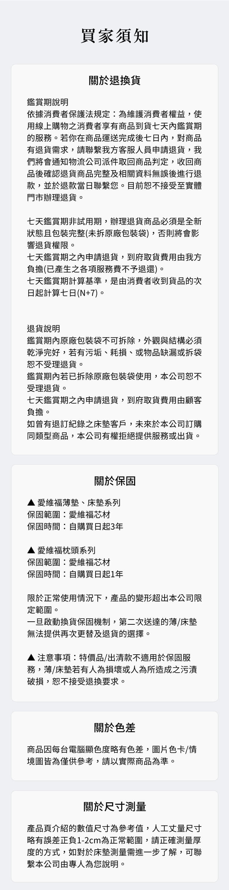 買家須知鑑賞期說明關於退換貨依據消費者保護法規定為維護消費者權益,使用線上購物之消費者享有商品到貨七天內鑑賞期的服務。若你在商品運送完成後七日內,對商品有退貨需求,請聯繫我方客服人員申請退貨,我們將會通知物流公司派件取回商品判定,收回商品後確認退貨商品完整及相關資料無誤後進行退款,並於退款當日聯繫您。目前恕不接受至實體門市辦理退貨。七天鑑賞期非試用期,辦理退貨商品必須是全新狀態且包裝完整(未拆原廠包裝袋),否則將會影響退貨權限。七天鑑賞期之內申請退貨,到府取貨費用由我方負擔(已產生之各項服務費不予退還)。七天鑑賞期計算基準,是由消費者收到貨品的次日起計算七日(N+7)。退貨說明鑑賞期內原廠包裝袋不可拆除,外觀與結構必須乾淨完好,若有污垢、耗損、或物品缺漏或拆袋恕不受理退貨。鑑賞期內若已拆除原廠包裝袋使用,本公司恕不受理退貨。七天鑑賞期之內申請退貨,到府取貨費用由顧客負擔。如曾有退訂紀錄之床墊客戶,未來於本公司訂購同類型商品,本公司有權拒絕提供服務或出貨。關於保固▲愛維福薄墊、床墊系列保固範圍愛維福芯材保固時間自購買日起3年愛維福枕頭系列保固範圍:愛維福芯材保固時間:自購買日起1年限於正常使用情況下,產品的變形超出本公司限定範圍。一旦啟動換貨保固機制,第二次送達的薄/床墊無法提供再次更替及退貨的選擇。▲ 注意事項特價品/出清款不適用於保固服務,薄/床墊若有人為損壞或人為所造成之污漬破損,恕不接受退換要求。關於色差商品因每台電腦顯色度略有色差,圖片色卡/情境圖皆為僅供參考,請以實際商品為準。關於尺寸測量產品頁介紹的數值尺寸為參考值,人工丈量尺寸略有誤差正負1-2cm為正常範圍,請正確測量厚度的方式,如對於床墊測量需進一步了解,可聯繫本公司由專人為您說明。