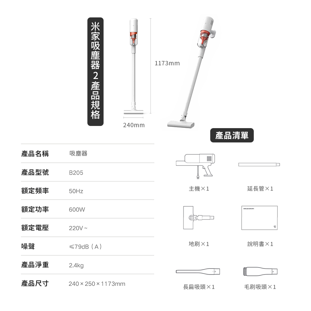 米家吸塵器2產品規格1173mm240mm產品清單產品名稱吸塵器產品型號B205額定頻率主機1延長管×150Hz額定功率600W額定電壓220V~噪聲≤79dB(A)地刷×1說明書產品淨重2.4kg產品尺寸240×250×1173mm長扁吸頭毛刷吸頭×1