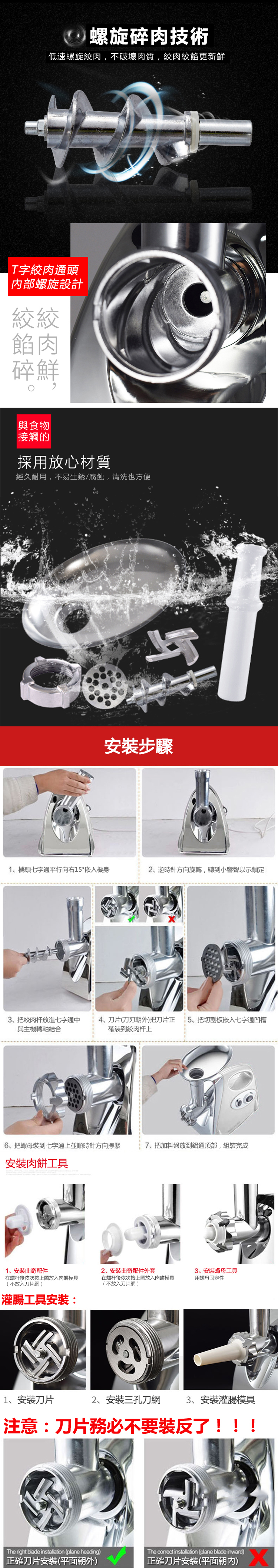 螺旋碎肉技術低速螺旋絞肉,不破壞肉質,絞肉絞餡更新鮮T字絞肉通頭內部螺旋設計絞絞餡肉碎鮮與食物接觸的採用放心材質經久耐用,不易生銹/腐蝕,清洗也方便安裝步驟1、機頭七字通平行向右15°嵌入機身2、逆時針方向旋轉,聽到小響聲以示鎖定3、把絞肉杆放進七字通中4、刀片(刀刃朝外)把刀片正15、把切割板嵌入七字通凹槽與主機轉軸結合確裝到絞肉杆上6、把螺母裝到七字通上並順時針方向擰緊7、把加料盤放到鋁通頂部,組裝完成安裝肉餅工具1、安裝曲奇配件在螺杆後依次按上放入肉餅模具(不放入刀片網 )2、安裝曲奇配件外套在螺杆後依次按上放入肉餅模具(不放入刀片網)3、安裝螺母工具用螺母固定性灌腸工具安裝:1、安裝刀片2、安裝三孔刀網 3、安裝灌腸模具注意:刀片務必不要裝反了!!!The right blade installation (plane heading)正確刀片安裝(平面朝外)The correct installation (plane blade inward)正確刀片安装(平面朝内)