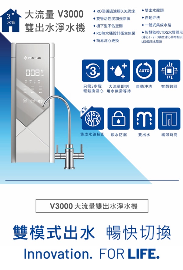 大流量 V3000渗透過膜0.01微米雙出水龍頭雙管活性炭加強除氯自動沖洗水管雙出水淨水機下型不佔空間RO無水桶設計衛生無菌簡易濾心更換一體式集成水路智慧監控:TDS水質顯示(心1、2、3獨立心壽命指示LED指示水龍頭PENTAIR3  +AUTO只需3步驟 大流量即刻輕鬆換濾心 用水無需等待自動沖洗 智慧數顯集成水路技術 鎖水防漏雙出水纖薄時尚V3000大流量雙出水淨水機雙模式出水 暢快切換Innovation. FOR LIFE.