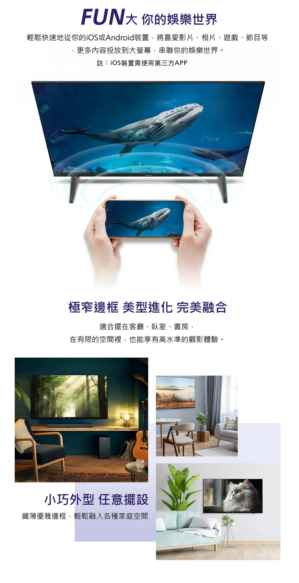 FUN大 你的娛樂世界輕鬆快速地從你的或Android裝置將喜愛影片、相片、遊戲、節目等更多內容投放到大,串聯你的娛樂世界。註:iOS裝置需使用第三方APP極窄邊框 美型進化 完美融合適合擺在客廳、臥室、書房,在有限的空間裡,也能享有高水準的觀影體驗。小巧外型 任意擺設纖薄優雅邊框,輕鬆融入各種家庭空間