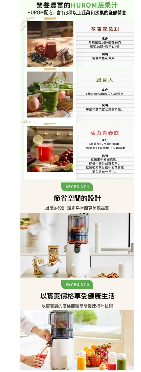營養豐富的HUROM蔬果汁HUROM配方,含有3種以上蔬菜和水果的全部營養!花青素飲料成分紫胡蘿蔔1根+藍莓80克葡萄20+梨子1/4個說明富含紫色花青素。綠巨人成分5根芹菜+3菠菜+1顆蘋果說明芹菜和菠菜富含葉酸和。活力青春飲成分1串葡萄+2片紫甘藍葉+1顆萊姆+1顆柳橙+1/2顆蘋果說明紅蘋果中的槲皮素、柳橙中的B-胡蘿蔔素、紅葡萄和紫甘藍中的花青素都包含在一杯中。KEY POINT 4節省空間的設計纖薄的設計讓空間更美觀高雅KEY POINT 5以實惠價格享受健康生活以更實惠的價格體驗高階慢速榨汁技術