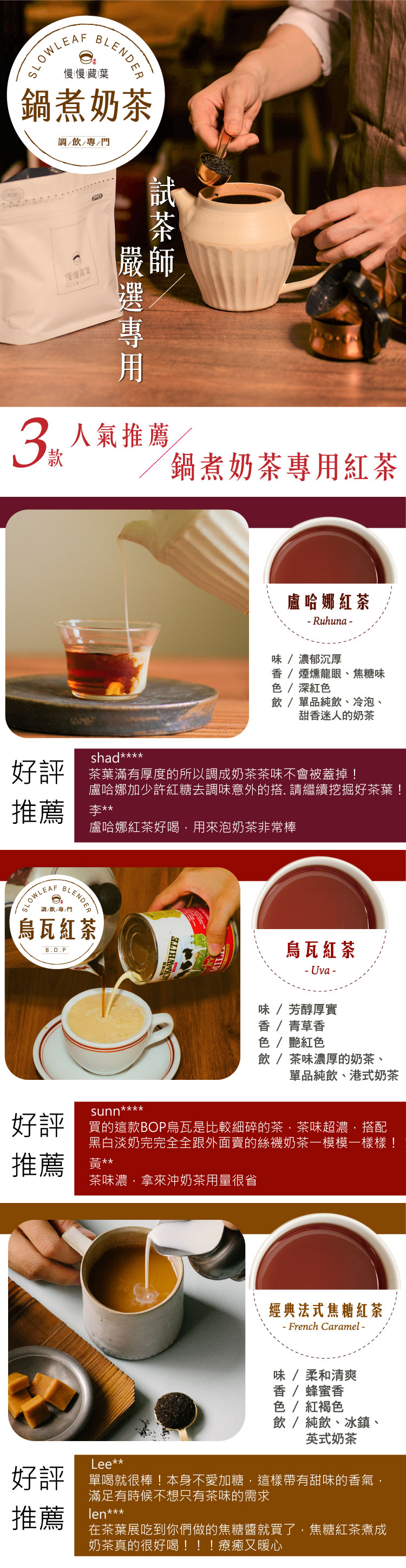 BLENDER慢慢藏葉鍋煮奶飲//門3款慢慢SLOW LEAF茶師嚴人氣推薦鍋煮奶茶專用紅茶盧哈娜紅茶 Ruhuna -味/濃郁沉厚 /煙燻龍眼、焦糖味 / 深紅色飲/單品純飲、冷泡、甜香迷人的奶茶shad*好評 茶葉滿有厚度的所以調成奶茶茶味不會被蓋掉!推薦盧哈娜加少許紅糖去調味意外的. 請繼續挖掘好茶葉!盧哈娜紅茶好喝用來泡奶茶非常棒SLOWLEAFBLENDE調/飲/專/門烏瓦紅茶B.O.PWHITE烏瓦紅茶-Uva-味/芳醇厚實香/青草香色 / 艷紅色飲/茶味濃厚的奶茶、單品純飲、港式奶茶sunn****好評 買的這款BOP烏瓦是比較細碎的茶茶味超濃搭配黑白淡奶完完全全跟外面賣的絲襪奶茶一模模一樣樣!推薦黃**茶味濃,拿來沖奶茶用量很省經典法式焦糖紅茶- French Caramel -味/柔和清爽香/蜂蜜香色 / 紅褐色飲 / 純飲、冰鎮、英式奶茶Lee*:好評 就很棒!本身不愛加糖,這樣帶有甜味的香氣,推薦滿足有時候不想只有茶味的需求len***在茶葉展吃到你們做的焦糖醬就買了,焦糖紅茶煮成奶茶真的很好喝!!!療癒又暖心