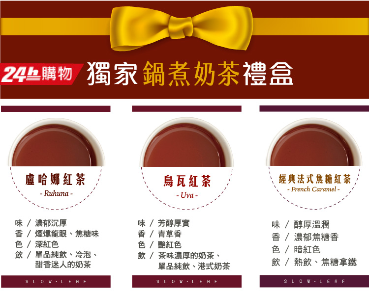24  獨家鍋煮奶茶禮盒盧哈娜紅茶紅茶經典法式焦糖紅茶 French Caramel - Ruhuna-- Uva-味/濃郁沉厚 / 煙燻龍眼、焦糖味色 / 深紅色飲/單品純飲、冷泡、甜香迷人的奶茶SLOW LEAF味 / 芳醇厚實香 / 青草香色 / 紅色飲/茶味濃厚的奶茶、單品純飲、港式奶茶SLOW LEAF味/醇厚溫潤香/濃郁焦糖香色 / 暗紅色飲/熱飲、焦糖拿鐵SLOW-LEAF
