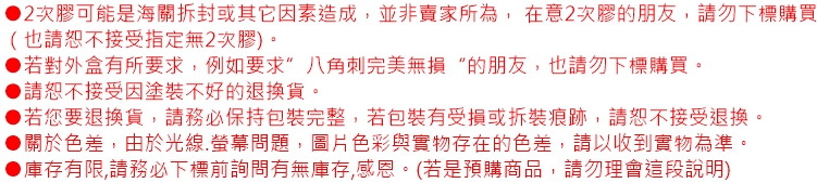 2次膠可能是海關拆封或其它因素造成,並非賣家所為,在意2次膠的朋友,請勿下標購買(也請恕不接受指定無2次膠)。▶若對外盒有所要求,例如要求八角刺完美無損的朋友,也請勿下標購買。▶請恕不接受因塗裝不好的退換貨。▶若您要退換貨,請務必保持包裝完整,若包裝有受損或拆裝痕跡,請恕不接受退換。關於色差,由於光線.螢幕問題,圖片色彩與實物存在的色差,請以收到實物為準。●庫存有限,請務必下標前詢問有無庫存,感恩。(若是預購商品,請勿理會這段說明)