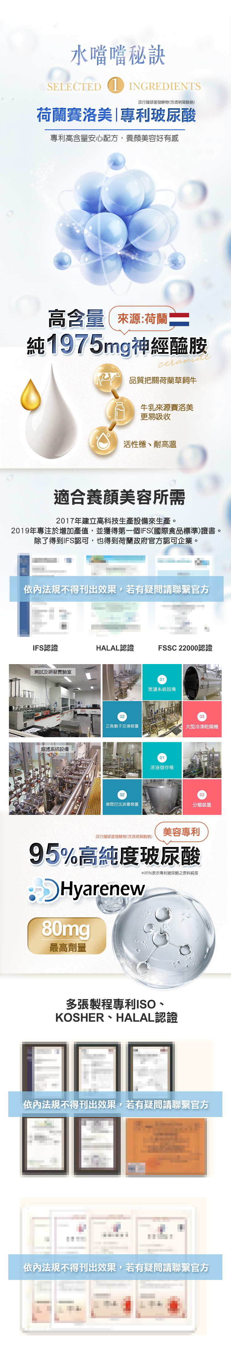 口服保養水噹噹SELECTED INGREDIENTS流行發酵物(含透明質酸鈉)荷蘭賽洛美|專利玻尿酸專利高含量安心配方,養顏美容好有感高含量來源:荷蘭純1975mg神經醯胺品質把關荷蘭草飼牛牛乳來源賽洛美好吸收活性、耐高溫適合養顏美容所需2017年建立高科技生產設備來生產。2019年專注於增加產值,並獲得第一個IFS(國際食品標準)證書。除了得到IFS認可,也得到荷蘭政府官方認可企業。依内法規不得刊出效果,若有疑問請聯繫官方IFS認證HALAL認證FSSC 22000認證測試及研發實驗室超濾系統設備01微濾系統設備0203正負離子交換裝置大型冷凍乾燥機01原液儲存桶0203瞬間巴氏消毒裝置分離裝置