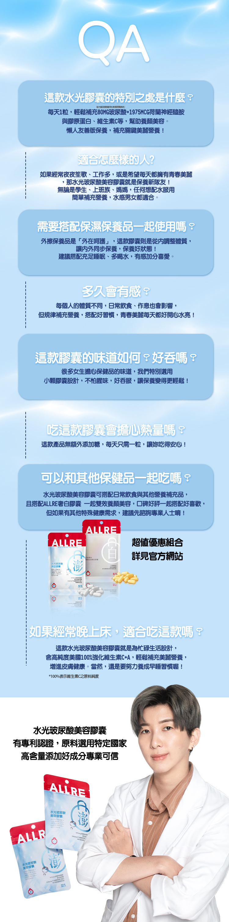 美玻尿酸選擇攻略非性專利玻尿酸安心保養主要來源微流行鏈發酵物玻尿酸純度高達9%以上*95%表示專利玻尿酸之原料純度美力大不同口服水光類型讚)營養補給方便性保養有感價格副作用平價效果「做好肌本功嚴選頂規原料有感自帶女光高濃度黃金配比量國際廠牌專利專業無添加色素香料/防腐劑/溶劑安心口服水光澎潤 CERAMIDE  FRENCH COLLAGENELASTIC GLUTATHIONE1975mcg神//QA這款水光澎潤膠囊的特別之處是什麼?流行糖球菌動物()每天1粒,輕鬆補充80MG玻尿酸+1975MCG荷蘭神經醯胺與膠原蛋白、維生素C等,幫助養顏美容。懶人友善版保養,補充關鍵美麗營養!適合怎麼樣的人?如果經常夜夜笙歌、工作多,或是希望每天都擁有青春美麗,那水光澎潤美肌膠囊就是保養新隊友!無論是學生、上班族、媽媽,任何想配水服用簡單補充營養,水感男女都適合。需要搭配保濕保養品一起使用嗎?外擦保養品是「外在呵護」,這款膠囊則是從內調整體質,讓內外同步保養,保養好狀態!建議搭配充足睡眠、多喝水,有感加分喜愛。多久會有感?每個人的體質不同,日常飲食、作息也會影響,但規律補充營養,搭配好習慣,青春美麗每天都好開心水亮!這款膠囊的味道如何?好吞嗎?很多女生擔心保健品的味道,我們特別選用小顆膠囊設計,不怕腥味,好吞服,讓保養變得更輕鬆!吃這款膠囊會擔心熱量嗎?這款產品無額外添加糖,每天只需一粒,讓吃得安心!可以和其他保健品一起吃嗎?水光澎潤美肌膠囊可搭配日常飲食與其他營養補充品,且搭配ALLRE奢白膠囊一起雙效養顏美容,好評一起搭配好喜歡,但如果有其他特殊健康需求,建議先諮詢專業人士唷!海外免運 5ALLREALLRE超值優惠組合ALLREALLRE詳見官方網站水潤Q彈 亮顏美肌如果經常晚上床,適合吃這款嗎?這款水光澎潤美肌膠囊就是爲忙碌生活設計,含高純度美國100%強化維生素C+A,輕鬆補充美麗營養,增進皮膚健康。當然,還是要努力養成早睡習慣喔!*100%表示維生素C之原料純度水光澎潤美肌膠囊有專利認證,原料選用特定國家高含量添加好成分專業可信ALLREALLRE口服水光澎潤美肌膠囊口服水光澎潤美肌囊