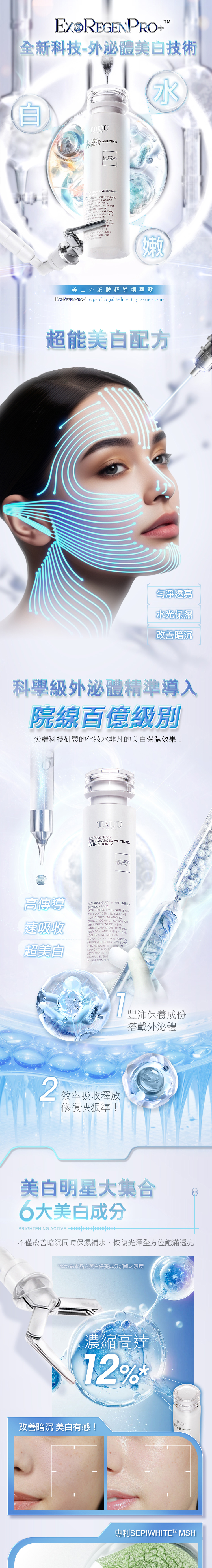 全新科技外體美白技術ROU WHNING TERE GLOW WHITENING BRIGHTENS SKIN EXOSOME ENHANCINGCOMMUNIC FOR DELIVERY IT DARK SPOTS HYPERPIGON  UVEN TONE NE ANDAND PREVENTSATION REVEALING A-TONED ANDCOMPLEXION嫩美白外超導精華露 Supercharged Whitening Essence Toner超能美白配方勻淨透亮水光保濕改善暗沉科學級外泌體精準導入院線百億級別尖端科技研製的化妝水非凡的美白保濕效果! YOUSUPERCHARGED WHITENINGESSENCE TONER高傳導EVEN SKINTONE速吸收RADIANCE GLOW WHITENING EXOREGENPRO+ BRIGHTENS SKINTECHNOLOGY ENHANCINGCELLULAR COMMUNICATION FORWITH PLANT-DERIVED EXOSOMEDEEP INGREDIENT DELIVERY ITTARGETS DARK SPOTS HYPERPIG.MENTATION AND UNEVEN TONEACCELERATING MELANINREGULATION AND SKIN RENEWALINFUSED WITH GLUTATHIONE ANDCLAIR BLANCHE . IT LUMINOSITY AND DISCOLORATION.超美白RADIANT COMPLEXYOUTHFUL EVEN-T 效率吸收釋放修復快狠準!豐沛保養成份搭載外泌體美白明星大集合6大美白成分BRIGHTENING ACTIVE 不僅改善暗沉同時保濕補水、恢復光澤全方位飽滿透亮*12為本品之美白保養成分加總之濃度濃縮高達12%改善暗沉 美白有感!TRUU專利SEPIWHITE MSH