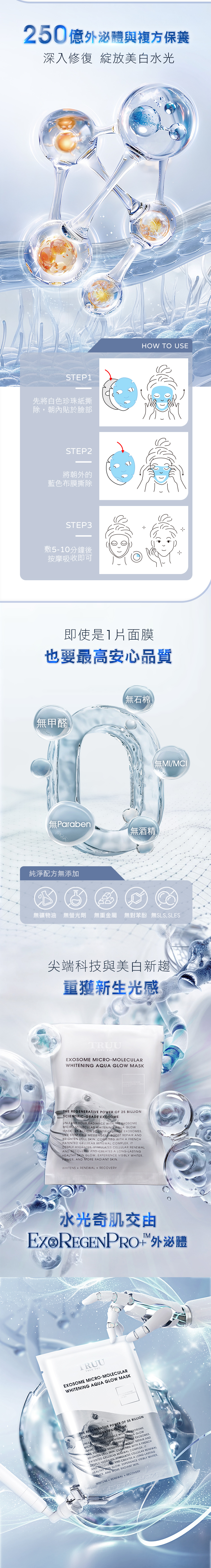 250億外泌與複方保養深入修復 綻放美白水光STEP1先將白色珍珠紙撕除朝內貼於臉部STEP2將朝外的藍色布膜撕除STEP3敷510分鐘後按摩吸收即可HOW TO USE即使是1片面膜也要最高安心品質無甲醛無石棉Paraben無酒精純淨配方無添加【無MI/MCI無礦物油 無螢光劑 無重金屬 無對苯酚 無SLS SLES尖端科技與美白新趨重獲新生光感TRUUTRUE YOUEXOSOME MICROMOLECULARWHITENING AQUA GLOW MASKTHE REGENERATIVE POWER OF 25 BILLIONSCIENTIFIC-GRADE EXOSOMEUNLEASH YOUR RADIANCE WITH THE EXOSOMEMICRO-MOLECULAR WHITENING AQUA GLOWMASK 25 BILLION SCIENTIFIC GRADE EXOSOMES STEM  MESSENGERS  REPAIR ANDBRIGHTEN DULL SKIN  WITH A FRENCHPATENTED CELLULAR RENEWAL COMPLEX ITDEEPLY HYDRATES STIMULATES CELLULAR RENEWALAND RECOVERY AND CREATES A LONG-LASTINGHEALTHY SKIN GLOW EXPERIENCE VISIBLY WHITERFIRMER AND MORE RADIANT SKIN.WHITENS  RENEWAL+ RECOVERY水光奇肌交由Ex 外泌體TRUUTRUE YOUEXOSOME MICRO-MOLECULARWHITENING AQUA GLOW MASKTHE REGENERATIVE POWER OF 25 BILLIONSCIENTIFIC-GRADE EXOSOMEUNLEASH YOUR RADIANCE WITH THE EXOSOMEMICRO MOLECULAR WHITENING AQUA GLOWMASK  BILLION SCIENTIFIC GRADE EXOSOMES. STEM CELL MESSENGERS BOOST REPAIR ANDBRIGHTEN DULL SKIN. COMBINED WITH A FRENCHPATENTED CELLULAR RENEWAL COMPLEX ITDEEPLY HYDRATES, STIMULATES CELLULAR RENEWALAND RECOVERY AND CREATES A LONG-LASTINGHEALTHY SKIN GLOW. EXPERIENCE VISIBLY WHITER.FIRMER, AND MORE RADIANT SKIN.WHITENS + RENEWAL + RECOVERY+